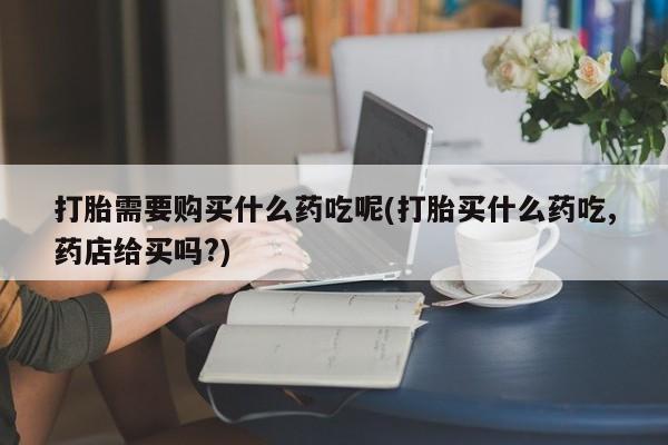 私人药店打胎药打胎需要购买什么药吃呢(打胎买什么药吃,药店给买吗?)
