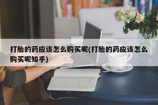 私人药店打胎药打胎的药应该怎么购买呢(打胎的药应该怎么购买呢知乎)